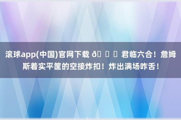 滚球app(中国)官网下载 👑君临六合！詹姆斯着实平筐的空接炸扣！炸出满场咋舌！