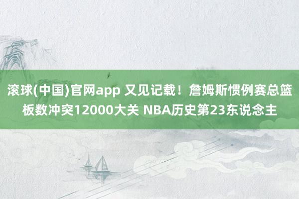 滚球(中国)官网app 又见记载！詹姆斯惯例赛总篮板数冲突12000大关 NBA历史第23东说念主