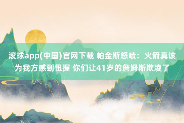 滚球app(中国)官网下载 帕金斯怒喷：火箭真该为我方感到忸握 你们让41岁的詹姆斯欺凌了