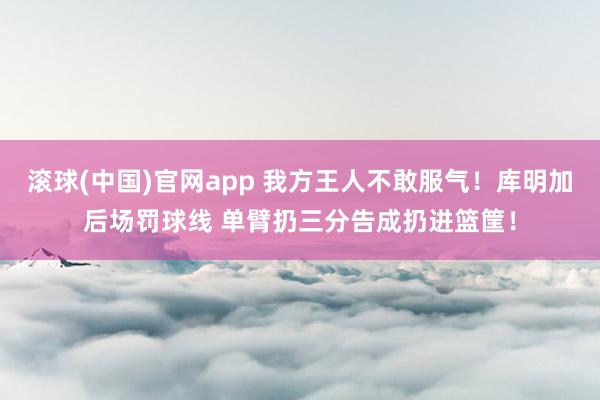 滚球(中国)官网app 我方王人不敢服气！库明加后场罚球线 单臂扔三分告成扔进篮筐！