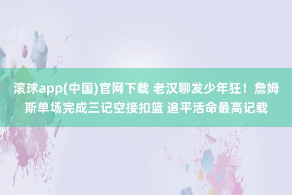 滚球app(中国)官网下载 老汉聊发少年狂！詹姆斯单场完成三记空接扣篮 追平活命最高记载