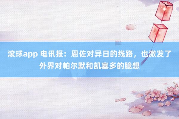 滚球app 电讯报：恩佐对异日的线路，也激发了外界对帕尔默和凯塞多的臆想