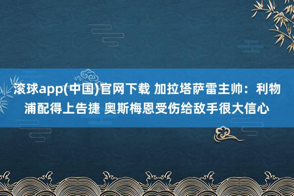 滚球app(中国)官网下载 加拉塔萨雷主帅：利物浦配得上告捷 奥斯梅恩受伤给敌手很大信心