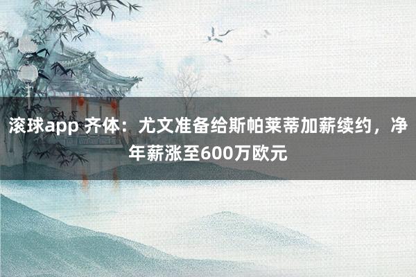 滚球app 齐体：尤文准备给斯帕莱蒂加薪续约，净年薪涨至600万欧元
