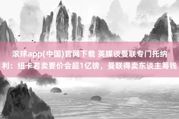 滚球app(中国)官网下载 英媒谈曼联专门托纳利：纽卡若卖要价会超1亿镑，曼联得卖东谈主筹钱