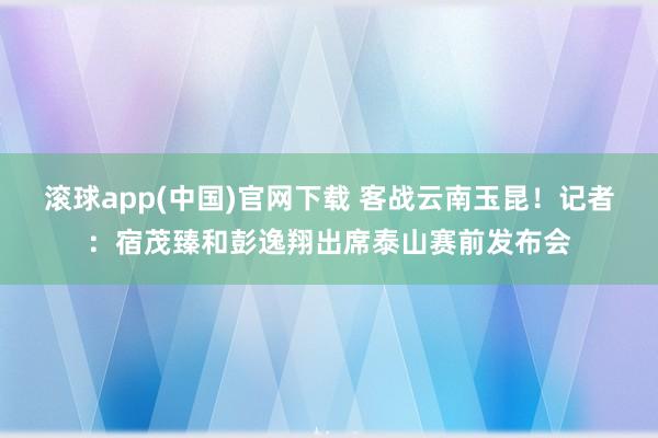滚球app(中国)官网下载 客战云南玉昆！记者：宿茂臻和彭逸翔出席泰山赛前发布会