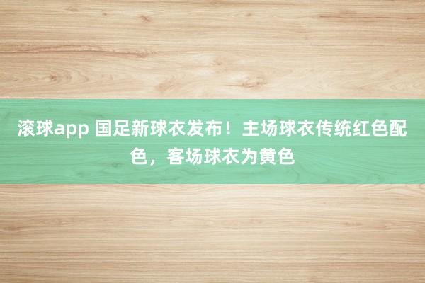 滚球app 国足新球衣发布！主场球衣传统红色配色，客场球衣为黄色