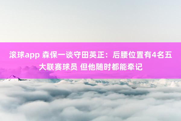 滚球app 森保一谈守田英正：后腰位置有4名五大联赛球员 但他随时都能牵记