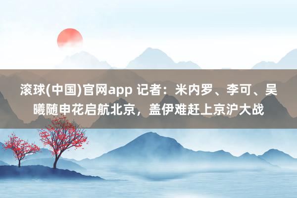 滚球(中国)官网app 记者：米内罗、李可、吴曦随申花启航北京，盖伊难赶上京沪大战