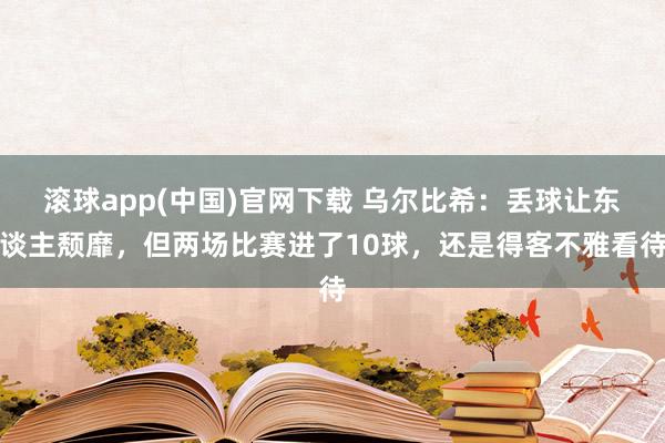 滚球app(中国)官网下载 乌尔比希：丢球让东谈主颓靡，但两场比赛进了10球，还是得客不雅看待