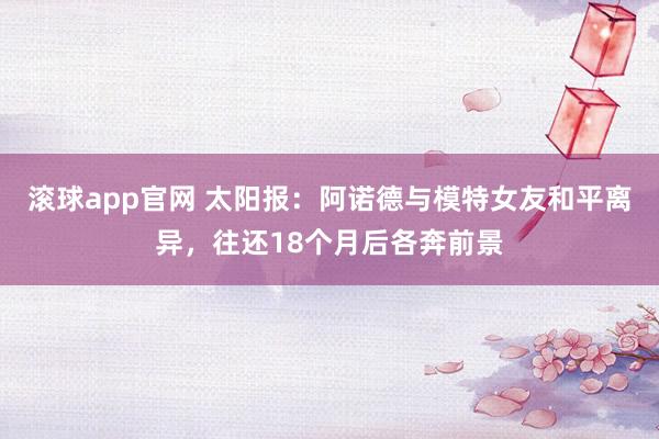 滚球app官网 太阳报：阿诺德与模特女友和平离异，往还18个月后各奔前景