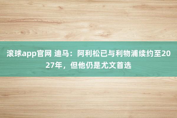 滚球app官网 迪马：阿利松已与利物浦续约至2027年，但他仍是尤文首选