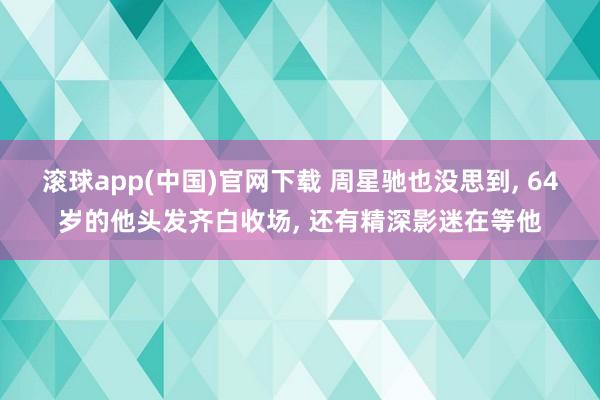 滚球app(中国)官网下载 周星驰也没思到， 64岁的他头发齐白收场， 还有精深影迷在等他