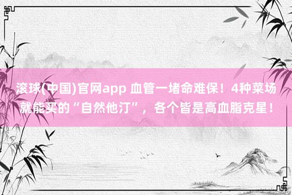 滚球(中国)官网app 血管一堵命难保！4种菜场就能买的“自然他汀”，各个皆是高血脂克星！