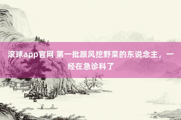 滚球app官网 第一批跟风挖野菜的东说念主，一经在急诊科了