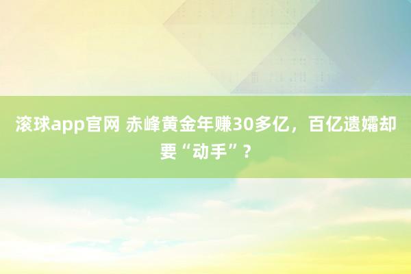 滚球app官网 赤峰黄金年赚30多亿，百亿遗孀却要“动手”？