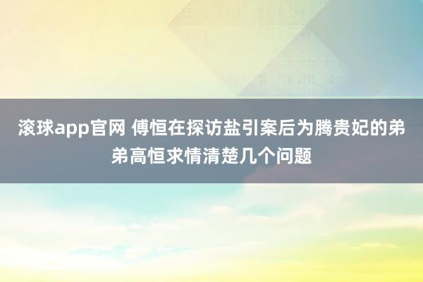 滚球app官网 傅恒在探访盐引案后为腾贵妃的弟弟高恒求情清楚几个问题