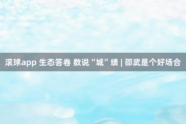 滚球app 生态答卷 数说“城”绩 | 邵武是个好场合