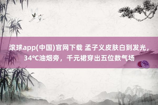 滚球app(中国)官网下载 孟子义皮肤白到发光，34℃油烟旁，千元裙穿出五位数气场