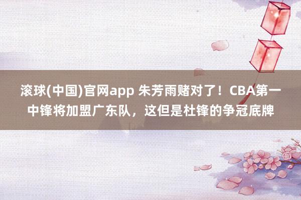 滚球(中国)官网app 朱芳雨赌对了！CBA第一中锋将加盟广东队，这但是杜锋的争冠底牌