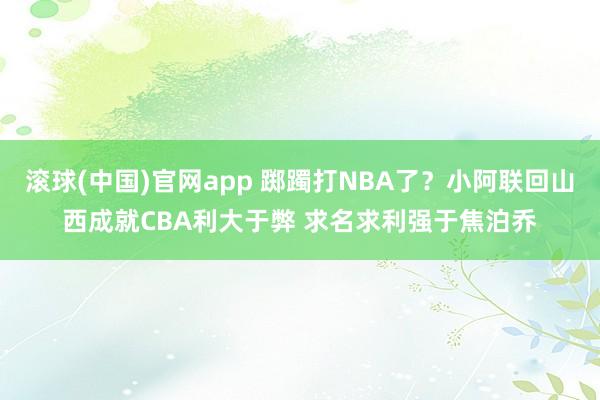 滚球(中国)官网app 踯躅打NBA了？小阿联回山西成就CBA利大于弊 求名求利强于焦泊乔