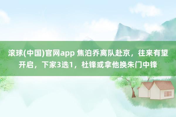 滚球(中国)官网app 焦泊乔离队赴京，往来有望开启，下家3选1，杜锋或拿他换朱门中锋