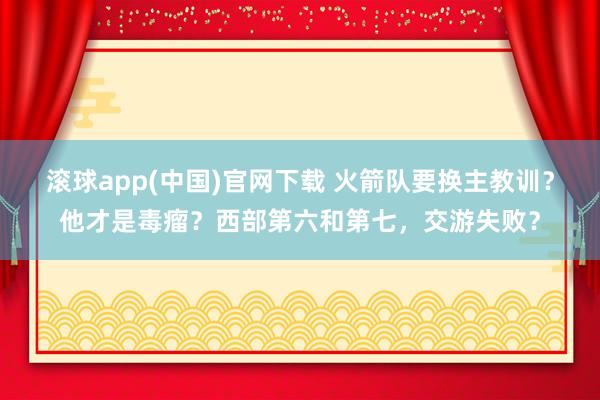 滚球app(中国)官网下载 火箭队要换主教训？他才是毒瘤？西部第六和第七，交游失败？