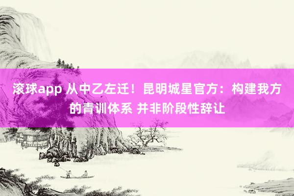 滚球app 从中乙左迁！昆明城星官方：构建我方的青训体系 并非阶段性辞让