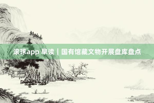 滚球app 早读｜国有馆藏文物开展盘库盘点