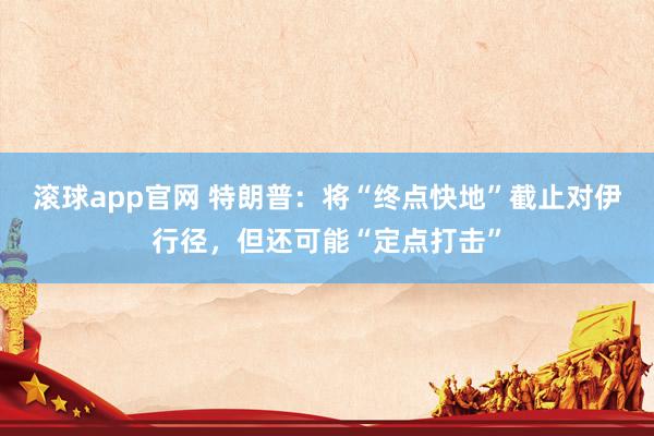 滚球app官网 特朗普：将“终点快地”截止对伊行径，但还可能“定点打击”