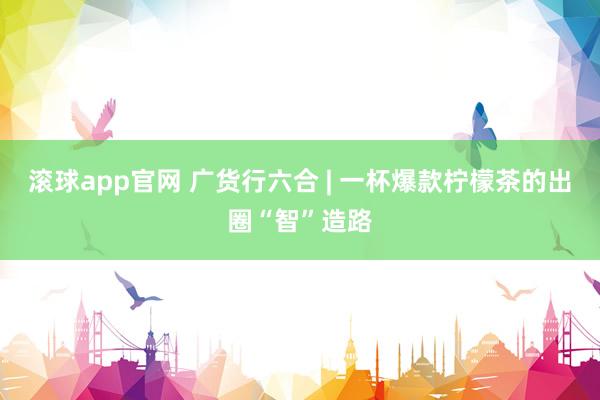 滚球app官网 广货行六合 | 一杯爆款柠檬茶的出圈“智”造路
