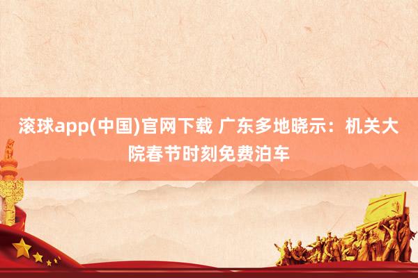 滚球app(中国)官网下载 广东多地晓示：机关大院春节时刻免费泊车