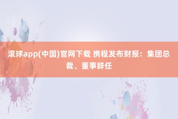 滚球app(中国)官网下载 携程发布财报：集团总裁、董事辞任