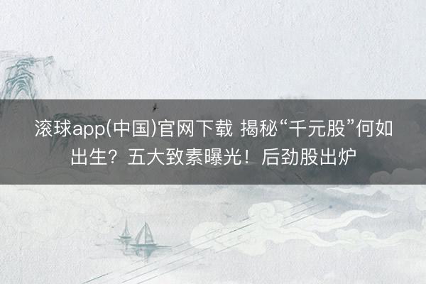 滚球app(中国)官网下载 揭秘“千元股”何如出生？五大致素曝光！后劲股出炉