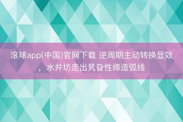 滚球app(中国)官网下载 逆周期主动转换显效，水井坊走出旯旮性缔造弧线