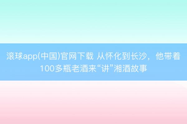 滚球app(中国)官网下载 从怀化到长沙，他带着100多瓶老酒来“讲”湘酒故事