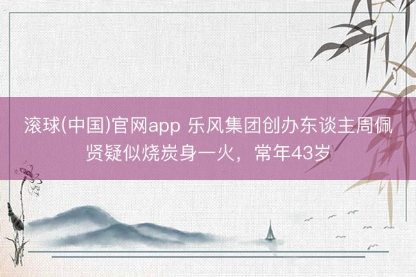 滚球(中国)官网app 乐风集团创办东谈主周佩贤疑似烧炭身一火，常年43岁