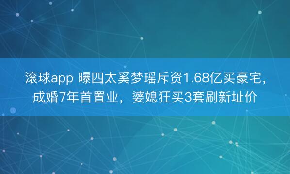 滚球app 曝四太奚梦瑶斥资1.68亿买豪宅，成婚7年首置业，婆媳狂买3套刷新址价
