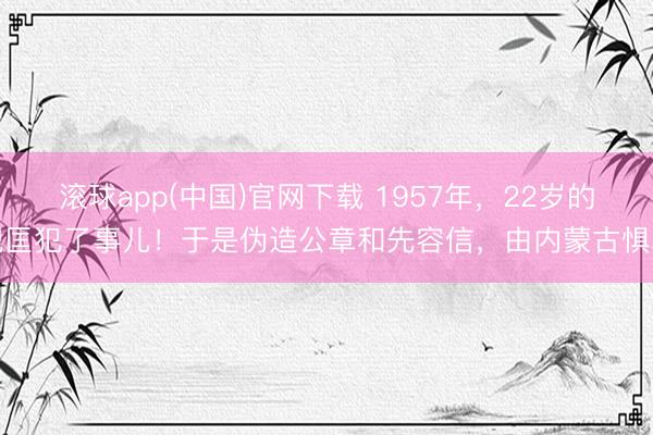 滚球app(中国)官网下载 1957年，22岁的倪匡犯了事儿！于是伪造公章和先容信，由内蒙古惧罪