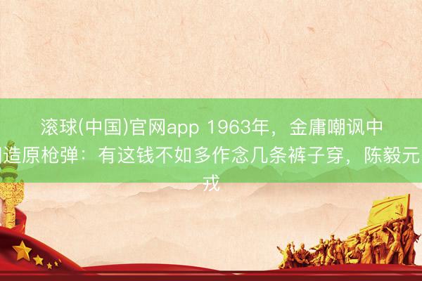 滚球(中国)官网app 1963年，金庸嘲讽中国造原枪弹：有这钱不如多作念几条裤子穿，陈毅元戎