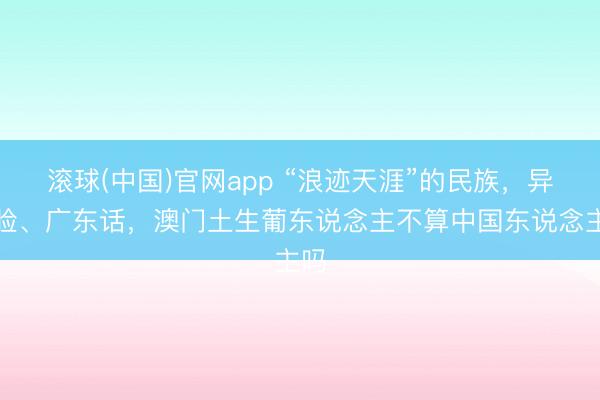 滚球(中国)官网app “浪迹天涯”的民族，异邦脸、广东话，澳门土生葡东说念主不算中国东说念主吗