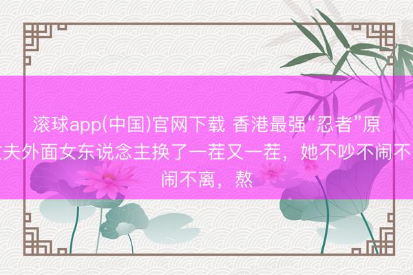 滚球app(中国)官网下载 香港最强“忍者”原配：丈夫外面女东说念主换了一茬又一茬，她不吵不闹不离，熬