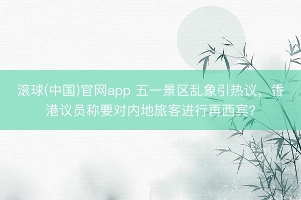 滚球(中国)官网app 五一景区乱象引热议，香港议员称要对内地旅客进行再西宾？
