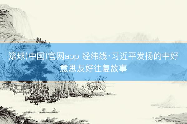 滚球(中国)官网app 经纬线·习近平发扬的中好意思友好往复故事