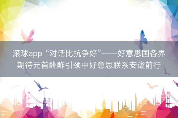 滚球app “对话比抗争好”——好意思国各界期待元首酬酢引颈中好意思联系安谧前行