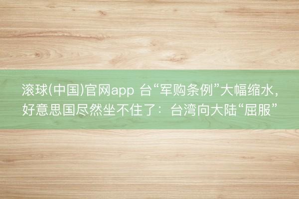 滚球(中国)官网app 台“军购条例”大幅缩水，好意思国尽然坐不住了：台湾向大陆“屈服”