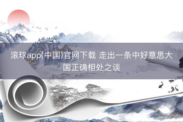 滚球app(中国)官网下载 走出一条中好意思大国正确相处之谈