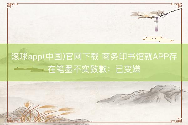滚球app(中国)官网下载 商务印书馆就APP存在笔墨不实致歉：已变嫌