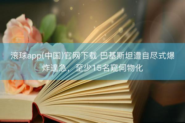 滚球app(中国)官网下载 巴基斯坦遭自尽式爆炸遑急，至少15名窥伺物化