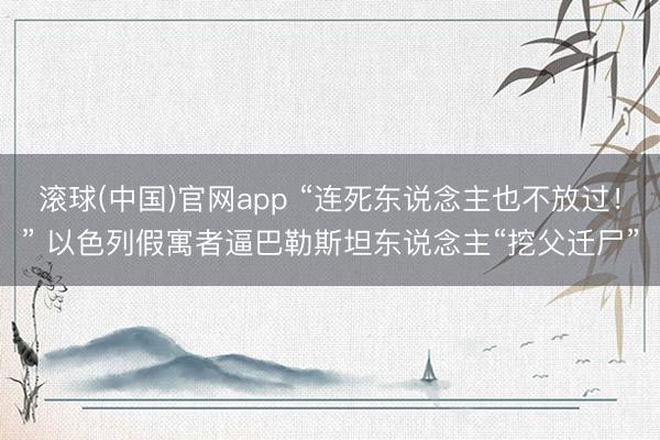 滚球(中国)官网app “连死东说念主也不放过！” 以色列假寓者逼巴勒斯坦东说念主“挖父迁尸”